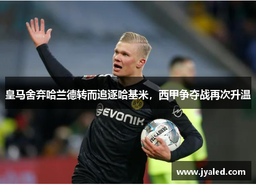皇马舍弃哈兰德转而追逐哈基米，西甲争夺战再次升温