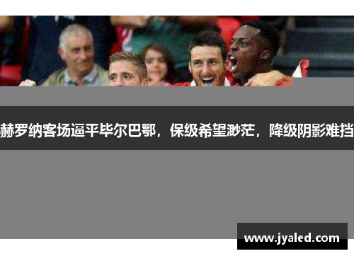 赫罗纳客场逼平毕尔巴鄂，保级希望渺茫，降级阴影难挡