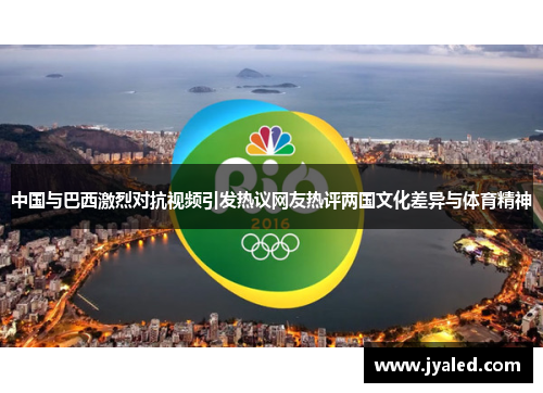 中国与巴西激烈对抗视频引发热议网友热评两国文化差异与体育精神