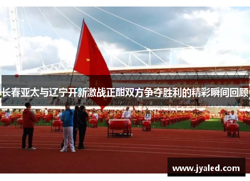 长春亚太与辽宁开新激战正酣双方争夺胜利的精彩瞬间回顾
