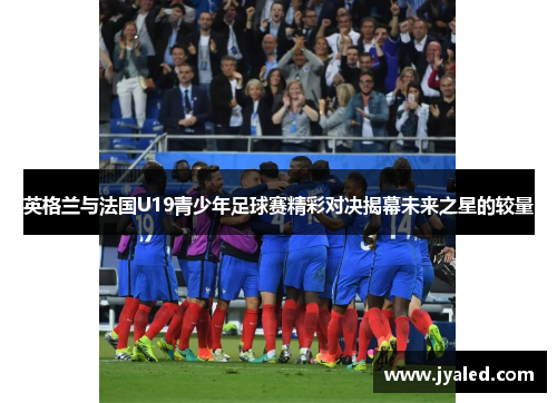英格兰与法国U19青少年足球赛精彩对决揭幕未来之星的较量